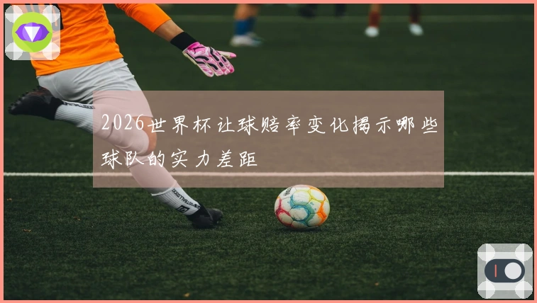 2026世界杯让球赔率变化揭示哪些球队的实力差距