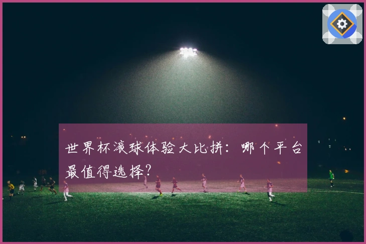世界杯滚球体验大比拼：哪个平台最值得选择？
